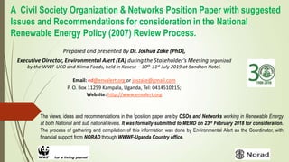 A Civil Society Organization & Networks Position Paper with suggested
Issues and Recommendations for consideration in the National
Renewable Energy Policy (2007) Review Process.
Prepared and presented By Dr. Joshua Zake (PhD),
Executive Director, Environmental Alert (EA) during the Stakeholder’s Meeting organized
by the WWF-UCO and Kiima Foods, held in Kasese – 30th-31st July 2019 at Sandton Hotel.
Email: ed@envalert.org or joszake@gmail.com
P. O. Box 11259 Kampala, Uganda, Tel: 0414510215;
Website: http://www.envalert.org
The views, ideas and recommendations in the position paper are by CSOs and Networks working in Renewable Energy
at both National and sub national levels. It was formally submitted to MEMD on 23rd February 2018 for consideration.
The process of gathering and compilation of this information was done by Environmental Alert as the Coordinator, with
financial support from NORAD through WWWF-Uganda Country office.
 