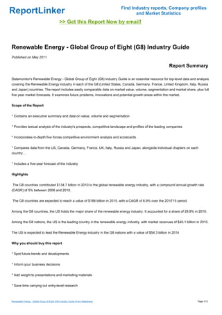 Find Industry reports, Company profiles
ReportLinker                                                                            and Market Statistics
                                             >> Get this Report Now by email!



Renewable Energy - Global Group of Eight (G8) Industry Guide
Published on May 2011

                                                                                                           Report Summary

Datamonitor's Renewable Energy - Global Group of Eight (G8) Industry Guide is an essential resource for top-level data and analysis
covering the Renewable Energy industry in each of the G8 (United States, Canada, Germany, France, United Kingdom, Italy, Russia
and Japan) countries. The report includes easily comparable data on market value, volume, segmentation and market share, plus full
five year market forecasts. It examines future problems, innovations and potential growth areas within the market.


Scope of the Report


* Contains an executive summary and data on value, volume and segmentation


* Provides textual analysis of the industry's prospects, competitive landscape and profiles of the leading companies


* Incorporates in-depth five forces competitive environment analysis and scorecards


* Compares data from the US, Canada, Germany, France, UK, Italy, Russia and Japan, alongside individual chapters on each
country. .


* Includes a five-year forecast of the industry


Highlights


The G8 countries contributed $134.7 billion in 2010 to the global renewable energy industry, with a compound annual growth rate
(CAGR) of 5% between 2006 and 2010.


The G8 countries are expected to reach a value of $188 billion in 2015, with a CAGR of 6.9% over the 2010'15 period.


Among the G8 countries, the US holds the major share of the renewable energy industry. It accounted for a share of 29.8% in 2010.


Among the G8 nations, the US is the leading country in the renewable energy industry, with market revenues of $40.1 billion in 2010.


The US is expected to lead the Renewable Energy industry in the G8 nations with a value of $54.3 billion in 2014


Why you should buy this report


* Spot future trends and developments


* Inform your business decisions


* Add weight to presentations and marketing materials


* Save time carrying out entry-level research



Renewable Energy - Global Group of Eight (G8) Industry Guide (From Slideshare)                                              Page 1/12
 