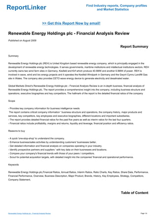 Find Industry reports, Company profiles
ReportLinker                                                                          and Market Statistics



                                             >> Get this Report Now by email!

Renewable Energy Holdings plc - Financial Analysis Review
Published on August 2009

                                                                                                                  Report Summary

Summary


Renewable Energy Holdings plc (REH) is United Kingdom based renewable energy company, which is principally engaged in the
development of renewable energy technologies. It serves governments, maritime institutions and intellectual institutions sectors. REH
currently owns two wind farm sites in Germany, Kesfeld and Kirf which produce 40.5MW and another 6.9MW of power. REH is
involved in wave, wind and bio energy projects and it operates the Kesfeld Windpark in Germany and the Gwynt Cymru Landfill Gas
site in Wales. The company also provides CETO wave energy device to generate electricity and desalinated water.


Global Markets Direct's Renewable Energy Holdings plc - Financial Analysis Review is an in-depth business, financial analysis of
Renewable Energy Holdings plc. The report provides a comprehensive insight into the company, including business structure and
operations, executive biographies and key competitors. The hallmark of the report is the detailed financial ratios of the company


Scope


- Provides key company information for business intelligence needs
The report contains critical company information ' business structure and operations, the company history, major products and
services, key competitors, key employees and executive biographies, different locations and important subsidiaries.
- The report provides detailed financial ratios for the past five years as well as interim ratios for the last four quarters.
- Financial ratios include profitability, margins and returns, liquidity and leverage, financial position and efficiency ratios.


Reasons to buy


- A quick 'one-stop-shop' to understand the company.
- Enhance business/sales activities by understanding customers' businesses better.
- Get detailed information and financial analysis on companies operating in your industry.
- Identify prospective partners and suppliers ' with key data on their businesses and locations.
- Compare your company's financial trends with those of your peers / competitors.
- Scout for potential acquisition targets, with detailed insight into the companies' financial and operational performance.


Keywords


Renewable Energy Holdings plc,Financial Ratios, Annual Ratios, Interim Ratios, Ratio Charts, Key Ratios, Share Data, Performance,
Financial Performance, Overview, Business Description, Major Product, Brands, History, Key Employees, Strategy, Competitors,
Company Statement,




                                                                                                                  Table of Content




Renewable Energy Holdings plc - Financial Analysis Review                                                                          Page 1/4
 