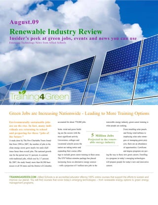 August.09
Renewable Industry Review
Insider’s peek at green jobs, events and news you can use
Emerging Technology News from Allied Schools




Green Jobs are Increasing Nationwide - Leading to More Training Options
Environmentally sustainable jobs                       accounted for about 770,000 jobs.                       renewable energy industry, green career training is
are on the rise. In fact, many indi-                                                                           what people are seeking.
viduals are returning to school                        Solar, wind and green build-                                                From installing solar panels
and preparing for these “jobs of                       ing are the sectors with the                                                and fixing wind turbines to
the future.”                                           most significant activity.                5    Million Jobs                 employing solar sales strate-
A study done by The Pew Charitable Trusts found        Universities, colleges and            Projected in the renew-               gies or managing green proj-
                                                                                              able energy industry
that from 1998 to 2007, the number of jobs in the      vocational schools across the                                               ects, there are an abundance
clean energy sector grew nearly two and a half         nation are taking notice and                                                of opportunities. Certificate
times faster than overall jobs. The national growth    expanding their course offer-                                               and degree programs are pav-
rate for the period was 9.1 percent, in contrast       ings to include green career training in these areas.   ing the way to these new green careers. Enrolling
with traditional jobs, which rose by 3.7 percent.      The $787 billion stimulus package has placed            in a program in today’s emerging technologies
By 2007, the study found, more than 68,200 busi-       increasing focus on alternative energy sources          will prepare people for today’s new and innovative
nesses in all 50 states and the District of Columbia   – with a projection of 5 million new jobs in the        careers.




TRAINING4GREEN.COM - Allied Schools is an accredited educator offering 100% online courses that support the efforts to sustain and
improve our planet. You will find courses that cover today’s emerging technologies – from renewable energy options to green energy
management programs.
 