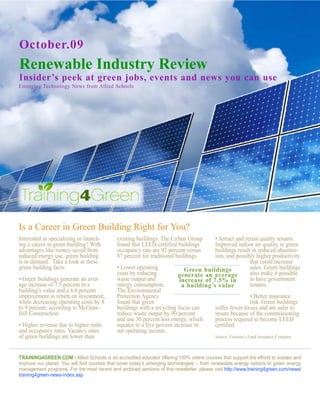 October.09
Renewable Industry Review
Insider’s peek at green jobs, events and news you can use
Emerging Technology News from Allied Schools




Is a Career in Green Building Right for You?
Interested in specializing or launch-        existing buildings. The CoStar Group     • Attract and retain quality tenants.
ing a career in green building? With         found that LEED-certified buildings      Improved indoor air quality in green
advantages like money-saved from             occupancy rate are 92 percent versus     buildings result in reduced absentee-
reduced energy use, green building           87 percent for traditional buildings.    ism, and possibly higher productivity
is in demand. Take a look at these                                                                    that could increase
green building facts:                        • Lower operating             Green buildings            sales. Green buildings
                                             costs by reducing           generate an average          also make it possible
• Green buildings generate an aver-          waste output and            increase of 7.5% in          to have government
age increase of 7.5 percent in a             energy consumption.          a building’s value          tenants.
building’s value and a 6.6 percent           The Environmental
improvement in return on investment,         Protection Agency                                             • Better insurance
while decreasing operating costs by 8        found that green                                              risk. Green buildings
to 9 percent, according to McGraw-           buildings with a recycling focus can          suffer fewer losses and are safer to
Hill Construction.                           reduce waste output by 90 percent             insure because of the commissioning
                                             and use 30 percent less energy, which         process required to become LEED
• Higher revenue due to higher rents         equates to a five percent increase in         certified.
and occupancy rates. Vacancy rates           net operating income.
of green buildings are lower than                                                          Source: Fireman’s Fund Insurance Company



Training4green.com - Allied Schools is an accredited educator offering 100% online courses that support the efforts to sustain and
improve our planet. You will find courses that cover today’s emerging technologies – from renewable energy options to green energy
management programs. For the most recent and archived versions of this newsletter, please visit http://www.training4green.com/news/
training4green-news-index.asp
 