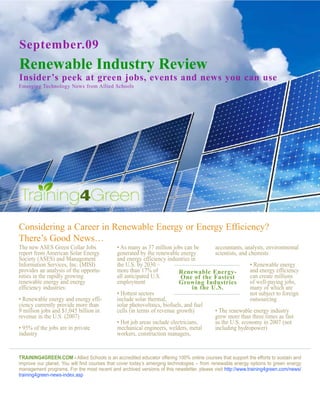 September.09
Renewable Industry Review
Insider’s peek at green jobs, events and news you can use
Emerging Technology News from Allied Schools




Considering a Career in Renewable Energy or Energy Efficiency?
There’s Good News…
The new ASES Green Collar Jobs               • As many as 37 million jobs can be       accountants, analysts, environmental
report from American Solar Energy            generated by the renewable energy         scientists, and chemists
Society (ASES) and Management                and energy efficiency industries in
Information Services, Inc. (MISI)            the U.S. by 2030 –                                         • Renewable energy
provides an analysis of the opportu-         more than 17% of            Renewable Energy-              and energy efficiency
nities in the rapidly growing                all anticipated U.S.         One of the Fastest            can create millions
renewable energy and energy                  employment                  Growing Industries             of well-paying jobs,
efficiency industries:                                                         in the U.S.              many of which are
                                             • Hottest sectors                                          not subject to foreign
• Renewable energy and energy effi-          include solar thermal,                                     outsourcing
ciency currently provide more than           solar photovoltaics, biofuels, and fuel
9 million jobs and $1,045 billion in         cells (in terms of revenue growth)        • The renewable energy industry
revenue in the U.S. (2007)                                                             grew more than three times as fast
                                             • Hot job areas include electricians,     as the U.S. economy in 2007 (not
• 95% of the jobs are in private             mechanical engineers, welders, metal      including hydropower)
industry                                     workers, construction managers,


Training4green.com - Allied Schools is an accredited educator offering 100% online courses that support the efforts to sustain and
improve our planet. You will find courses that cover today’s emerging technologies – from renewable energy options to green energy
management programs. For the most recent and archived versions of this newsletter, please visit http://www.training4green.com/news/
training4green-news-index.asp
 