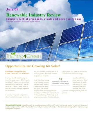 July.09
 Renewable Industry Review
 Insider’s peek at green jobs, events and news you can use
 Emerging Technology News from Allied Schools




Opportunities are Growing for Solar!
Renewable Energy Is Going                      face of an economic downturn, there are an        playing major roles in both the manufacture
Global – from the U.S. to China!               increasing number of favorable renewable          and installation of renewable energy.
                                               energy policies worldwide.
It isn’t just the U.S. that is focusing on                                                                       According to REN21’s
renewable energy sources – REN21 reports       At the first official meeting                73                   annual Renewables Global
that at least 73 countries now have official   of the Economic Recovery           countries have official        Status Report, the world-
                                                                                 renewable energy goals
renewable energy goals, up 66% from the        Advisory Board, President                                         wide capacity for renew-
end of 2007. There is a shared vision: to      Obama focused on energy                                           able energy grew by 16
boost the economy, create jobs and benefit     and “green” jobs that will                                        percent in 2008 to 280
the environment.                               make the country more energy efficient –         gigawatts – showing significant growth and
                                               including the installation of solar panels and   promise.
It seems that everyone is seeing the ben-      building wind turbines. Additionally, devel-
efits of wind and solar energy – even in the   oping countries, such as China and India, are




TRAINING4GREEN.COM - Allied Schools is an accredited educator offering 100% online courses that support the efforts to sustain and
improve our planet. You will find courses that cover today’s emerging technologies – from renewable energy options to green energy
management programs.
 