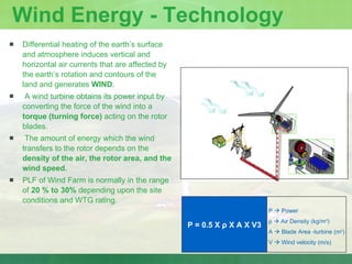 Wind Energy - Technology Differential heating of the earth’s surface and atmosphere induces vertical and horizontal air currents that are affected by the earth’s rotation and contours of the land and generates  WIND . A wind turbine obtains its power input by converting the force of the wind into a  torque (turning force)  acting on the rotor blades. The amount of energy which the wind transfers to the rotor depends on the  density of the air, the rotor area, and the wind speed. PLF of Wind Farm is normally in the range of  20 % to 30%  depending upon the site conditions and WTG rating. P    Power ρ     Air Density (kg/m 3 ) A    Blade Area -turbine (m 2 ) V    Wind velocity (m/s) P = 0.5 X  ρ  X A X V3 