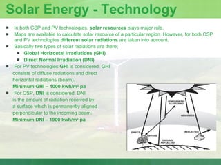 Solar Energy - Technology In both CSP and PV technologies,  solar resources  plays major role. Maps are available to calculate solar resource of a particular region. However, for both CSP and PV technologies  different solar radiations  are taken into account. Basically two types of solar radiations are there; Global Horizontal irradiations (GHI) Direct Normal Irradiation (DNI) For PV technologies  GHI  is considered. GHI  consists of diffuse radiations and direct  horizontal radiations (beam). Minimum GHI – 1000 kwh/m 2  pa For CSP,  DNI  is considered. DNI  is the amount of radiation received by  a surface which is permanently aligned  perpendicular to the incoming beam. Minimum DNI – 1900 kwh/m 2  pa 