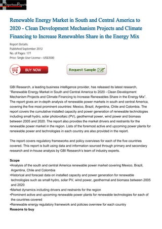 Renewable Energy Market in South and Central America to
2020 - Clean Development Mechanism Projects and Climate
Financing to Increase Renewables Share in the Energy Mix
Report Details:
Published:September 2012
No. of Pages: 177
Price: Single User License – US$3500




GBI Research, a leading business intelligence provider, has released its latest research,
“Renewable Energy Market in South and Central America to 2020 - Clean Development
Mechanism Projects and Climate Financing to Increase Renewables Share in the Energy Mix”.
The report gives an in-depth analysis of renewable power markets in south and central America,
covering the five most prominent countries: Mexico, Brazil, Argentina, Chile and Colombia. The
report covers the cumulative installed capacity and power generation of renewable technologies
including small hydro, solar photovoltaic (PV), geothermal power, wind power and biomass
between 2005 and 2020. The report also provides the market drivers and restraints for the
renewable power market in the region. Lists of the foremost active and upcoming power plants for
renewable power and technologies in each country are also provided in the report.


The report covers regulatory frameworks and policy overviews for each of the five countries
covered. This report is built using data and information sourced through primary and secondary
research and in-house analysis by GBI Research’s team of industry experts.


Scope
•Analysis of the south and central America renewable power market covering Mexico, Brazil,
 Argentina, Chile and Colombia
•Historical and forecast data on installed capacity and power generation for renewable
 technologies such as small hydro, solar PV, wind power, geothermal and biomass between 2005
 and 2020
•Market dynamics including drivers and restraints for the region
•Prominent active and upcoming renewable power plants for renewable technologies for each of
 the countries covered
•Renewable energy regulatory framework and policies overview for each country
Reasons to buy
 