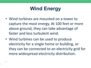 Wind Energy
• Wind turbines are mounted on a tower to
capture the most energy. At 100 feet or more
above ground, they can take advantage of
faster and less turbulent wind.
• Wind turbines can be used to produce
electricity for a single home or building, or
they can be connected to an electricity grid for
more widespread electricity distribution.
.
 