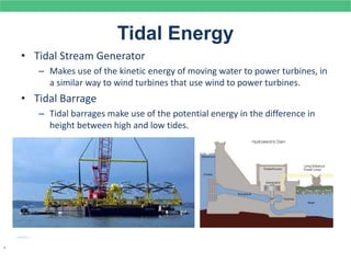 Tidal Energy
• Tidal Stream Generator
– Makes use of the kinetic energy of moving water to power turbines, in
a similar way to wind turbines that use wind to power turbines.
• Tidal Barrage
– Tidal barrages make use of the potential energy in the difference in
height between high and low tides.
.
 