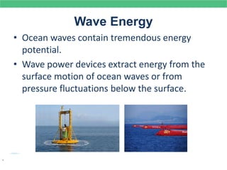 Wave Energy
• Ocean waves contain tremendous energy
potential.
• Wave power devices extract energy from the
surface motion of ocean waves or from
pressure fluctuations below the surface.
.
 