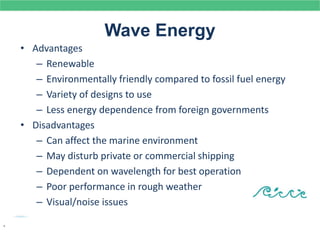 Wave Energy
• Advantages
– Renewable
– Environmentally friendly compared to fossil fuel energy
– Variety of designs to use
– Less energy dependence from foreign governments
• Disadvantages
– Can affect the marine environment
– May disturb private or commercial shipping
– Dependent on wavelength for best operation
– Poor performance in rough weather
– Visual/noise issues
.
 