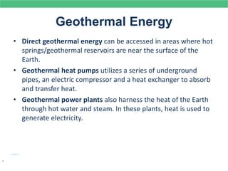 Geothermal Energy
• Direct geothermal energy can be accessed in areas where hot
springs/geothermal reservoirs are near the surface of the
Earth.
• Geothermal heat pumps utilizes a series of underground
pipes, an electric compressor and a heat exchanger to absorb
and transfer heat.
• Geothermal power plants also harness the heat of the Earth
through hot water and steam. In these plants, heat is used to
generate electricity.
.
 
