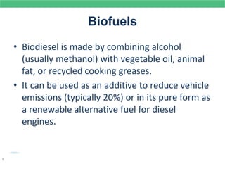 Biofuels
• Biodiesel is made by combining alcohol
(usually methanol) with vegetable oil, animal
fat, or recycled cooking greases.
• It can be used as an additive to reduce vehicle
emissions (typically 20%) or in its pure form as
a renewable alternative fuel for diesel
engines.
.
 