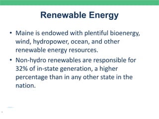 Renewable Energy
• Maine is endowed with plentiful bioenergy,
wind, hydropower, ocean, and other
renewable energy resources.
• Non-hydro renewables are responsible for
32% of in-state generation, a higher
percentage than in any other state in the
nation.
.
 