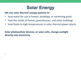 Solar Energy
We use solar thermal energy systems to
• heat water for use in homes, buildings, or swimming pools
• heat the inside of homes, greenhouses, and other buildings
• heat fluids to high temperatures in solar thermal power plants
Solar photovoltaic devices, or solar cells, change sunlight
directly into electricity.
.
 