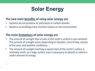 Solar Energy
The two main benefits of using solar energy are
• Systems do not produce air pollutants or carbon dioxide.
• Systems on buildings have minimal impact on the environment.
The main limitations of solar energy are
• The amount of sunlight that arrives at the earth's surface is not constant.
The amount of sunlight varies depending on location, time of day, season
of the year, and weather conditions.
• The amount of sunlight reaching a square foot of the earth's surface is
relatively small, so a large surface area is necessary to absorb or collect a
useful amount of energy.
.
 