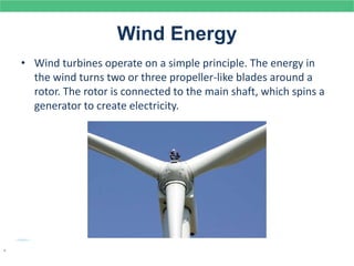 Wind Energy
• Wind turbines operate on a simple principle. The energy in
the wind turns two or three propeller-like blades around a
rotor. The rotor is connected to the main shaft, which spins a
generator to create electricity.
.
 