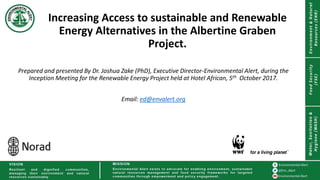 Prepared and presented By Dr. Joshua Zake (PhD), Executive Director-Environmental Alert, during the
Inception Meeting for the Renewable Energy Project held at Hotel African, 5th October 2017.
Email: ed@envalert.org
Increasing Access to sustainable and Renewable
Energy Alternatives in the Albertine Graben
Project.
 