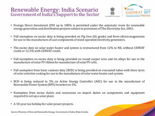 10
Renewable Energy: India Scenario
Governmentof India’sSupportto the Sector
Source:Ministry of NewandRenewableEnergy, Governmentof India;MakeInIndia
• Foreign Direct Investment (FDI up to 100% is permitted under the automatic route for renewable
energy generation and distribution projectssubject to provisions ofThe Electricity Act, 2003.
• Full exemption on excise duty is being provided on Pig Iron (SG grade) and ferro-silicon-magnesium
foruse in the manufacture ofcast components ofwind-operated electricity generators.
• The excise duty on solar water heater and system is restructured from 12% to NIL without CENVAT
credit or12.5% with CENVAT credit.
• Full exemption on excise duty is being provided on round cooper wire and tin alloys for use in the
manufacture ofsolarPV ribbon formanufacture ofsolarPV cells.
• Full exemption from basic customs duty (BCD) is being provided on evacuated tubes with three tyres
ofsolarselective coating foruse in the manufactureofsolarwaterheaterand system.
• BCD is being reduced to 5% on Active Energy Controller (AEC) for use in the manufacture of
RenewablePowerSystem(RPS) Inverters to 5%.
• Exemption from excise duties and concession on import duties on components and equipment
required to set up a solarplant.
• A 10-yeartax holiday forsolarpowerprojects.
 