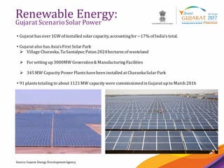 16
Renewable Energy:
Gujarat ScenarioSolar Power
Source:Gujarat Energy DevelopmentAgency
• Gujarat has over1GWofinstalled solarcapacity, accountingfor~17% ofIndia’s total.
• Gujarat also has Asia’sFirst SolarPark
 Village Charanka,Ta:Santalpur, Patan 2024hectares ofwasteland
 Forsetting up 3000MW Generation&Manufacturing Facilities
 345 MW Capacity PowerPlantshavebeen installed at CharankaSolarPark
• 91 plants totaling to about 1121MW capacity were commissionedin Gujarat up to March 2016
 