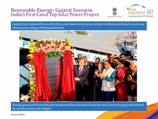 22
Renewable Energy: Gujarat Scenario
India’sFirst Canal Top Solar PowerProject
Source:GSECL
Gujarat has initiated the world’sfirst canal-based solarpowerproject on Narmadabranchcanal new
Chandrasan village ofMehsanadistrict
Energy generated from this pilot project willbe directly fed into the local electricitygrid and utilized
by nearby towns and villages
 
