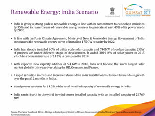 3
Renewable Energy: India Scenario
Source:The SolarHandbook 2016– ABridgeto IndiaReport, Ministry of Power, Governmentof India;Ministry of NewandRenewableEnergy,
Governmentof India
• India is giving a strong push to renewable energy in line with its commitment to cut carbon emissions
by 35% and increase the use of renewable energy sources to generate at least 40% of its power needs
by 2030.
• In line with the Paris Climate Agreement, Ministry of New & Renewable Energy, Government of India
announced the renewable energy target ofinstalling175 GW capacityby 2022.
• India has already installed 6GW of utility scale solar capacity and 740MW of rooftop capacity. 25GW
of projects are under different stages of development. It added 3019 MW of solar power in 2015
which has been an increaseof142% as compared to 2014.
• With expected new capacity addition of 5.4 GW in 2016, India will become the fourth largest solar
market globally this year, overtakingthe UK, Germany and France.
• A rapid reduction in costs and increased demand for solar installation has fanned tremendous growth
overthe past 12 months in India.
• Wind poweraccountsfor63.2% ofthe total installed capacity ofrenewable energy in India.
• India ranks fourth in the world in wind power installed capacity with an installed capacity of 26,769
MW
 
