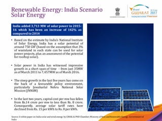 7
Renewable Energy: India Scenario
Solar Energy
Source:A whitepaper on Indiasolarandwindenergy by CRISIL & PHD Chamber;Ministry of NewandRenewableEnergy, Governmentof
India
• Based on the estimate by India’s National Institute
of Solar Energy, India has a solar potential of
around 750 GW (based on the assumption that 3%
of wasteland in each state can be used for solar
power projects, plus an assessment of the potential
forrooftop solar).
• Solar power in India has witnessed impressive
growth in a short span of time - from just 35MW
as ofMarch 2011 to 7,457MWas ofMarch 2016.
• The steep growth in the last five years has come on
the back of a favourable policy environment,
particularly Jawaharlal Nehru National Solar
Mission (JNNSM)
• In the last two years, capital cost per mw has fallen
from Rs.14 crore per mw to less than Rs. 8 crore.
Consequently, average solar tariff rates have
declined from Rs. 15 perkWh to Rs. 8 perkWh.
India added 3,713 MW of solar power in 2015-
16 which has been an increase of 142% as
compared to 2014
 