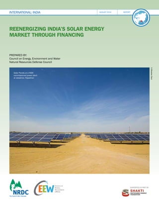 Supported in part by:
Reenergizing India’s Solar Energy
Market through Financing
international: INDIA august 2014 report
Prepared by:
Council on Energy, Environment and Water
Natural Resources Defense Council
©
Bhaskar
Deol
Solar Panels at a NSM
commissioned power plant
at Jaisalmer, Rajasthan
 