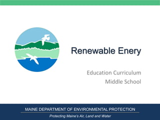 Renewable Enery
Education Curriculum
Middle School
MAINE DEPARTMENT OF ENVIRONMENTAL PROTECTION
Protecting Maine’s Air, Land and Water
 