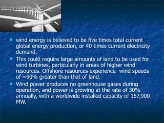 

wind energy is believed to be five times total current
global energy production, or 40 times current electricity
demand.
This could require large amounts of land to be used for
wind turbines, particularly in areas of higher wind
resources. Offshore resources experience wind speeds
of ~90% greater than that of land.
 Wind power produces no greenhouse gases during
operation, and power is growing at the rate of 30%
annually, with a worldwide installed capacity of 157,900
MW.
 