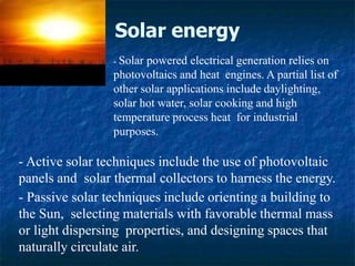 Solar energy
- Active solar techniques include the use of photovoltaic
panels and solar thermal collectors to harness the energy.
- Passive solar techniques include orienting a building to
the Sun, selecting materials with favorable thermal mass
or light dispersing properties, and designing spaces that
naturally circulate air.
- Solar powered electrical generation relies on
photovoltaics and heat engines. A partial list of
other solar applications include daylighting,
solar hot water, solar cooking and high
temperature process heat for industrial
purposes.
 