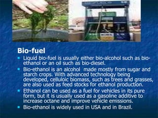 Bio-fuel



 Liquid bio-fuel is usually either bio-alcohol such as bio-
ethanol or an oil such as bio-diesel.
Bio-ethanol is an alcohol made mostly from sugar and
starch crops. With advanced technology being
developed, celluloic biomass, such as trees and grasses,
are also used as feed stocks for ethanol production.
Ethanol can be used as a fuel for vehicles in its pure
form, but it is usually used as a gasoline additive to
increase octane and improve vehicle emissions.
Bio-ethanol is widely used in USA and in Brazil.
 