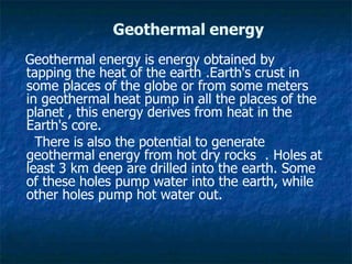 Geothermal energy
Geothermal energy is energy obtained by
tapping the heat of the earth .Earth's crust in
some places of the globe or from some meters
in geothermal heat pump in all the places of the
planet , this energy derives from heat in the
Earth's core.
There is also the potential to generate
geothermal energy from hot dry rocks . Holes at
least 3 km deep are drilled into the earth. Some
of these holes pump water into the earth, while
other holes pump hot water out.
 