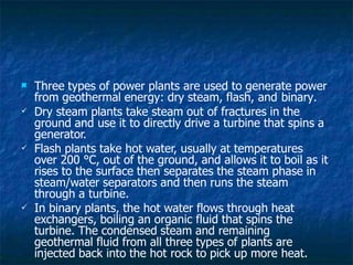  Three types of power plants are used to generate power
from geothermal energy: dry steam, flash, and binary.



Dry steam plants take steam out of fractures in the
ground and use it to directly drive a turbine that spins a
generator.
Flash plants take hot water, usually at temperatures
over 200 °C, out of the ground, and allows it to boil as it
rises to the surface then separates the steam phase in
steam/water separators and then runs the steam
through a turbine.
In binary plants, the hot water flows through heat
exchangers, boiling an organic fluid that spins the
turbine. The condensed steam and remaining
geothermal fluid from all three types of plants are
injected back into the hot rock to pick up more heat.
 