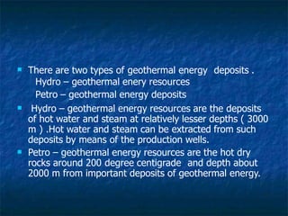  There are two types of geothermal energy deposits .
Hydro – geothermal enery resources
Petro – geothermal energy deposits


Hydro – geothermal energy resources are the deposits
of hot water and steam at relatively lesser depths ( 3000
m ) .Hot water and steam can be extracted from such
deposits by means of the production wells.
Petro – geothermal energy resources are the hot dry
rocks around 200 degree centigrade and depth about
2000 m from important deposits of geothermal energy.
 