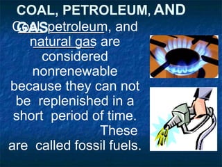 COAL, PETROLEUM, AND
GAS
Coal, petroleum, and
natural gas are
considered
nonrenewable
because they can not
be replenished in a
short period of time.
These
are called fossil fuels.
 