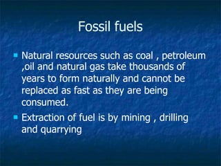 Fossil fuels
 Natural resources such as coal , petroleum
,oil and natural gas take thousands of
years to form naturally and cannot be
replaced as fast as they are being
consumed.
 Extraction of fuel is by mining , drilling
and quarrying
 