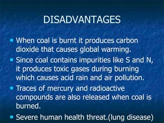 DISADVANTAGES
 When coal is burnt it produces carbon
dioxide that causes global warming.
 Since coal contains impurities like S and N,
it produces toxic gases during burning
which causes acid rain and air pollution.
 Traces of mercury and radioactive
compounds are also released when coal is
burned.
 Severe human health threat.(lung disease)
 