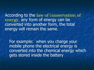 According to the law of conservation of
energy, any form of energy can be
converted into another form, the total
energy will remain the same.
For example: when you charge your
mobile phone the electrical energy is
converted into the chemical energy which
gets stored inside the battery
 