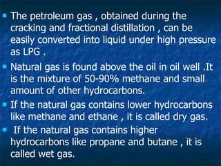  The petroleum gas , obtained during the
cracking and fractional distillation , can be
easily converted into liquid under high pressure
as LPG .
 Natural gas is found above the oil in oil well .It
is the mixture of 50-90% methane and small
amount of other hydrocarbons.
 If the natural gas contains lower hydrocarbons
like methane and ethane , it is called dry gas.
 If the natural gas contains higher
hydrocarbons like propane and butane , it is
called wet gas.
 