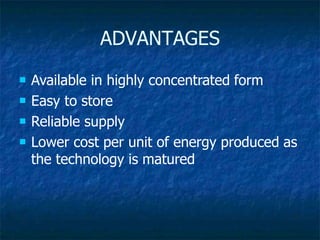 ADVANTAGES
 Available in highly concentrated form
 Easy to store
 Reliable supply
 Lower cost per unit of energy produced as
the technology is matured
 