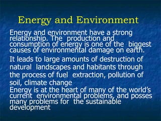Energy and Environment
Energy and environment have a strong
relationship. The production and
consumption of energy is one of the biggest
causes of environmental damage on earth.
It leads to large amounts of destruction of
natural landscapes and habitants through
the process of fuel extraction, pollution of
soil, climate change
Energy is at the heart of many of the world’s
current environmental problems, and posses
many problems for the sustainable
development
 