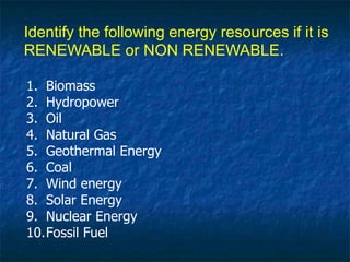 1. Biomass
2. Hydropower
3. Oil
4. Natural Gas
5. Geothermal Energy
6. Coal
7. Wind energy
8. Solar Energy
9. Nuclear Energy
10.Fossil Fuel
Identify the following energy resources if it is
RENEWABLE or NON RENEWABLE.
 