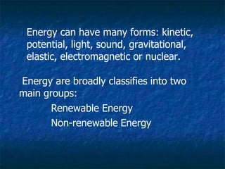 Energy can have many forms: kinetic,
potential, light, sound, gravitational,
elastic, electromagnetic or nuclear.
Energy are broadly classifies into two
main groups:
Renewable Energy
Non-renewable Energy
 