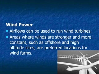 Wind Power
 Airflows can be used to run wind turbines.
 Areas where winds are stronger and more
constant, such as offshore and high
altitude sites, are preferred locations for
wind farms.
 
