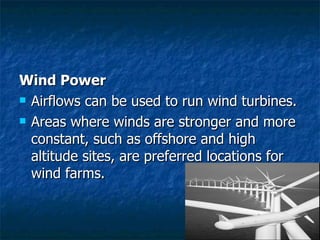 Wind Power Airflows can be used to run wind turbines. Areas where winds are stronger and more constant, such as offshore and high altitude sites, are preferred locations for wind farms.  