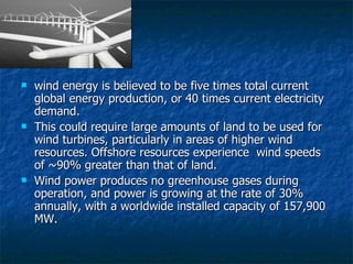wind energy is believed to be five times total current global energy production, or 40 times current electricity demand.  This could require large amounts of land to be used for wind turbines, particularly in areas of higher wind resources. Offshore resources experience  wind speeds of ~90% greater than that of land. Wind power produces no greenhouse gases during operation, and power is growing at the rate of 30% annually, with a worldwide installed capacity of 157,900 MW. 
