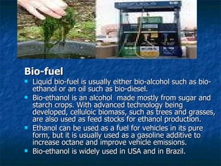 Bio-fuel Liquid bio-fuel is usually either bio-alcohol such as bio-ethanol or an oil such as bio-diesel. Bio-ethanol is an alcohol  made mostly from sugar and starch crops. With advanced technology being developed, celluloic biomass, such as trees and grasses, are also used as feed stocks for ethanol production. Ethanol can be used as a fuel for vehicles in its pure form, but it is usually used as a gasoline additive to increase octane and improve vehicle emissions. Bio-ethanol is widely used in USA and in Brazil. 