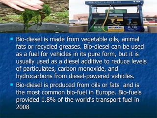 Bio-diesel is made from vegetable oils, animal fats or recycled greases. Bio-diesel can be used as a fuel for vehicles in its pure form, but it is usually used as a diesel additive to reduce levels of particulates, carbon monoxide, and hydrocarbons from diesel-powered vehicles.  Bio-diesel is produced from oils or fats  and is the most common bio-fuel in Europe. Bio-fuels provided 1.8% of the world's transport fuel in 2008  