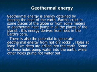 Geothermal energy Geothermal energy is energy obtained by tapping the heat of the earth .Earth's crust in some places of the globe or from some meters in geothermal heat pump in all the places of the planet , this energy derives from heat in the Earth's core.  There is also the potential to generate geothermal energy from hot dry rocks  . Holes at least 3 km deep are drilled into the earth. Some of these holes pump water into the earth, while other holes pump hot water out.  