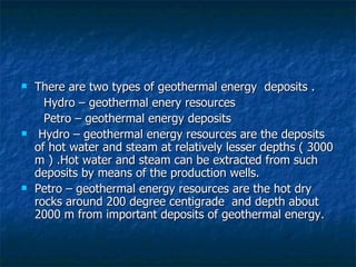 There are two types of geothermal energy  deposits . Hydro – geothermal enery resources Petro – geothermal energy deposits Hydro – geothermal energy resources are the deposits of hot water and steam at relatively lesser depths ( 3000 m ) .Hot water and steam can be extracted from such deposits by means of the production wells.  Petro – geothermal energy resources are the hot dry rocks around 200 degree centigrade  and depth about 2000 m from important deposits of geothermal energy.  
